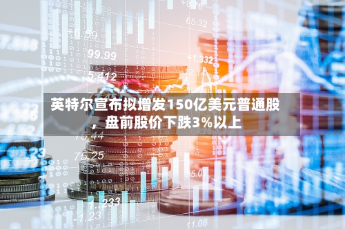 英特尔宣布拟增发150亿美元普通股，盘前股价下跌3%以上-第2张图片