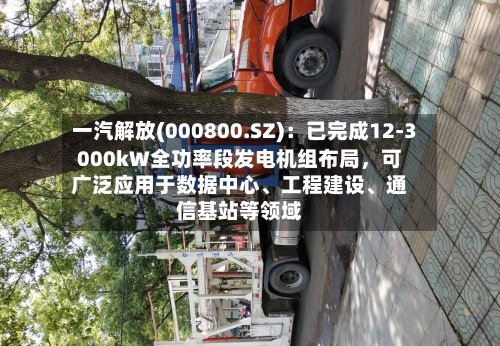 一汽解放(000800.SZ)：已完成12-3000kW全功率段发电机组布局，可广泛应用于数据中心	、工程建设、通信基站等领域-第2张图片