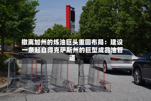 撤离加州的炼油巨头重回布局:建设一条起自得克萨斯州的巨型成品油管道-第2张图片