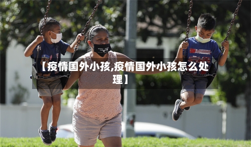 【疫情国外小孩,疫情国外小孩怎么处理】