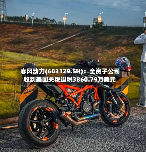 春风动力(603129.SH)：全资子公司收到美国关税退税3860.79万美元