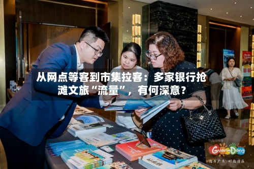 从网点等客到市集拉客：多家银行抢滩文旅“流量”	，有何深意？-第2张图片
