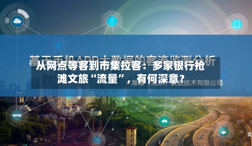 从网点等客到市集拉客：多家银行抢滩文旅“流量	”	，有何深意？-第3张图片