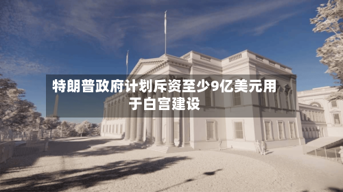 特朗普政府计划斥资至少9亿美元用于白宫建设