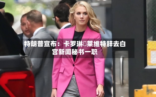 特朗普宣布:卡罗琳・莱维特辞去白宫新闻秘书一职-第2张图片