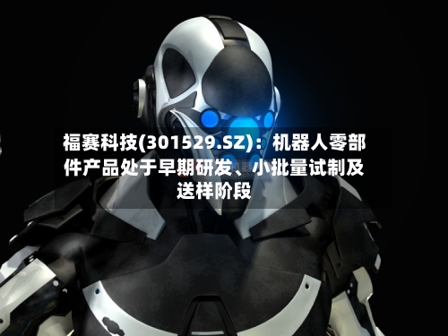 福赛科技(301529.SZ)：机器人零部件产品处于早期研发	、小批量试制及送样阶段-第2张图片