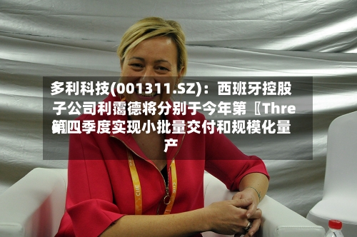 多利科技(001311.SZ)：西班牙控股子公司利霭德将分别于今年第〖Three〗	、第四季度实现小批量交付和规模化量产-第2张图片