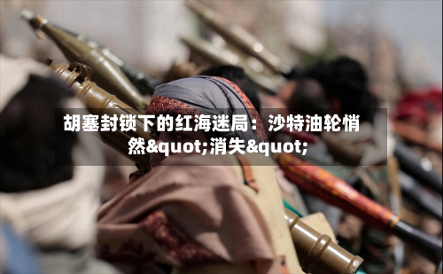 胡塞封锁下的红海迷局:沙特油轮悄然"消失"-第2张图片