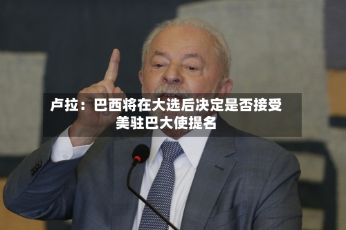 卢拉：巴西将在大选后决定是否接受美驻巴大使提名