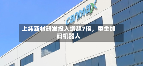 上纬新材研发投入增超7倍，重金加码机器人-第2张图片