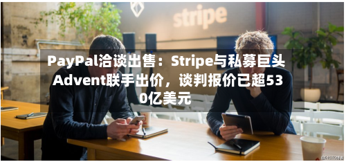 PayPal洽谈出售：Stripe与私募巨头Advent联手出价，谈判报价已超530亿美元-第2张图片