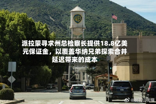 派拉蒙寻求州总检察长提供18.8亿美元保证金，以覆盖华纳兄弟探索合并延迟带来的成本-第3张图片