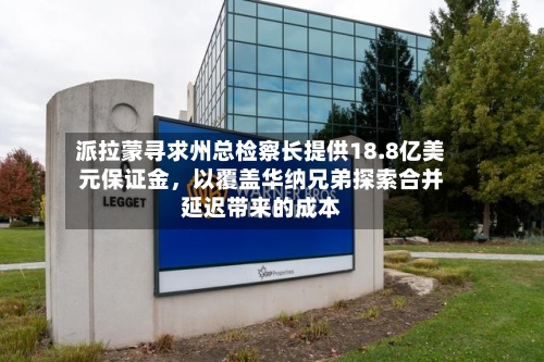 派拉蒙寻求州总检察长提供18.8亿美元保证金，以覆盖华纳兄弟探索合并延迟带来的成本