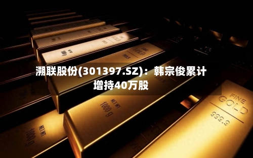 溯联股份(301397.SZ)：韩宗俊累计增持40万股