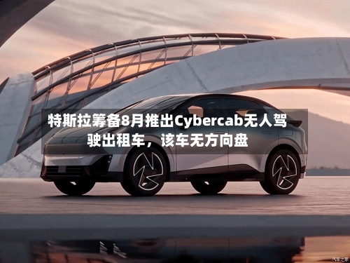 特斯拉筹备8月推出Cybercab无人驾驶出租车，该车无方向盘