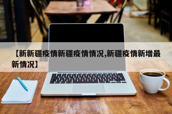 【新新疆疫情新疆疫情情况,新疆疫情新增最新情况】