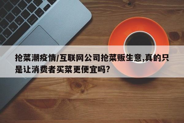 抢菜潮疫情/互联网公司抢菜贩生意,真的只是让消费者买菜更便宜吗?