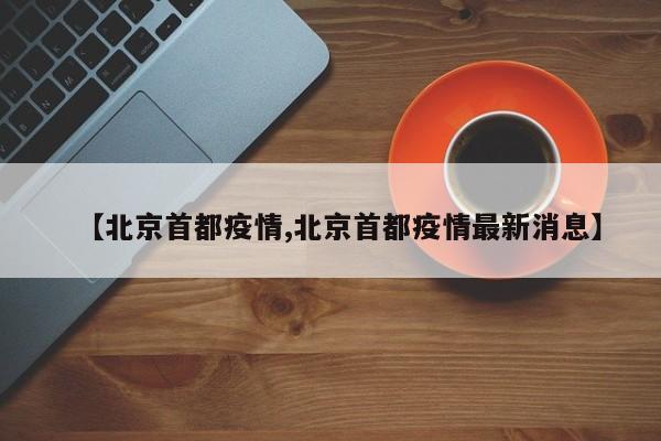 【北京首都疫情,北京首都疫情最新消息】