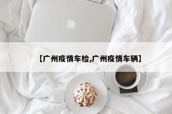 【广州疫情车检,广州疫情车辆】