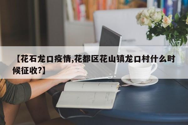 【花石龙口疫情,花都区花山镇龙口村什么时候征收?】
