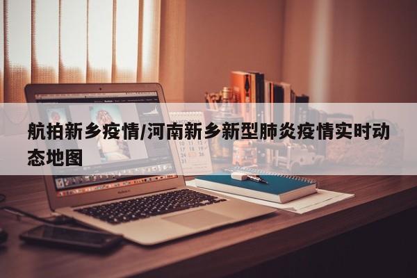 航拍新乡疫情/河南新乡新型肺炎疫情实时动态地图