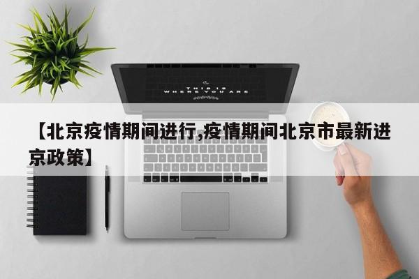 【北京疫情期间进行,疫情期间北京市最新进京政策】