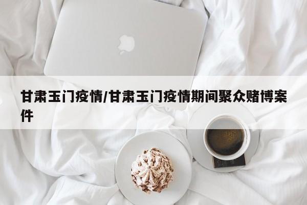 甘肃玉门疫情/甘肃玉门疫情期间聚众赌博案件