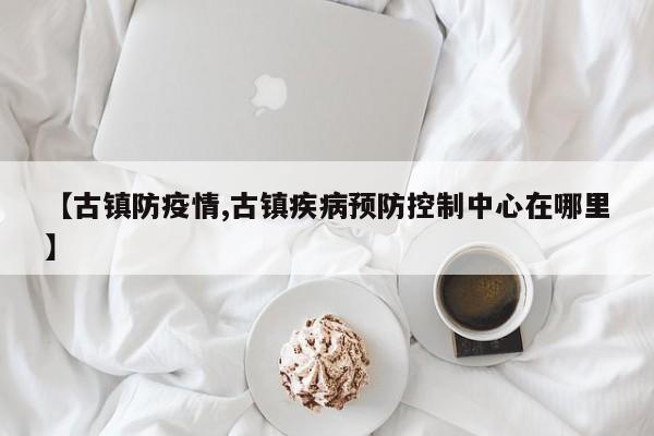 【古镇防疫情,古镇疾病预防控制中心在哪里】