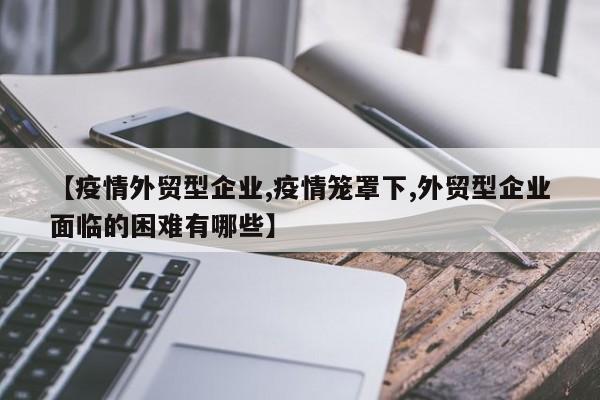 【疫情外贸型企业,疫情笼罩下,外贸型企业面临的困难有哪些】