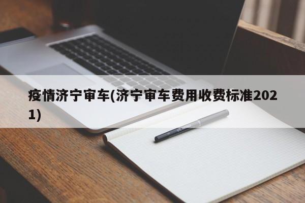 疫情济宁审车(济宁审车费用收费标准2021)