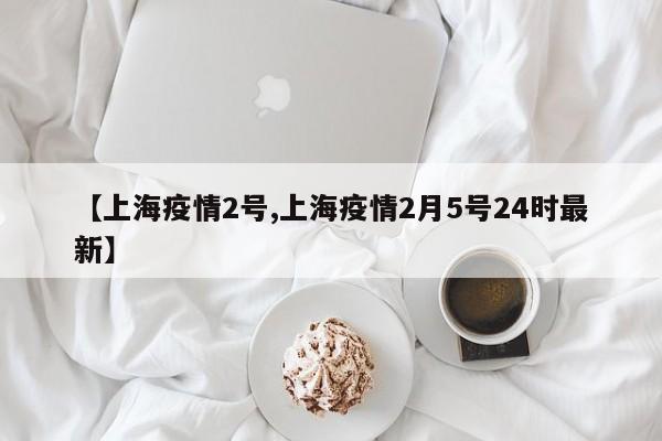 【上海疫情2号,上海疫情2月5号24时最新】