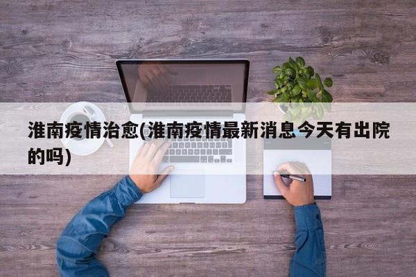 淮南疫情治愈(淮南疫情最新消息今天有出院的吗)