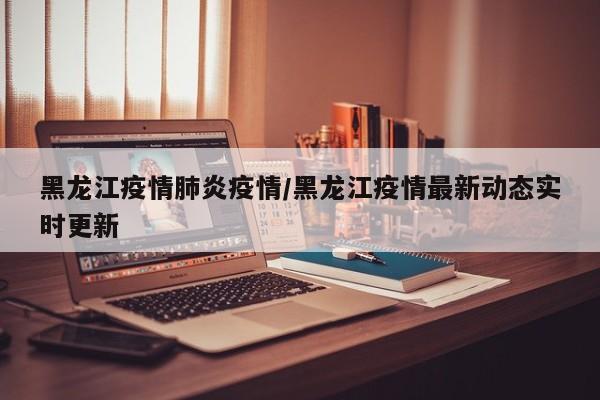 黑龙江疫情肺炎疫情/黑龙江疫情最新动态实时更新