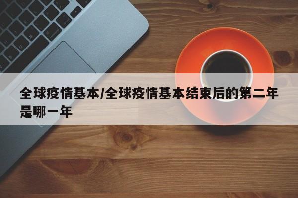 全球疫情基本/全球疫情基本结束后的第二年是哪一年