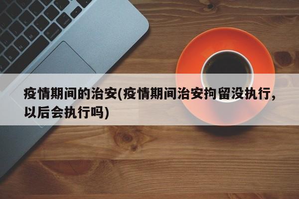 疫情期间的治安(疫情期间治安拘留没执行,以后会执行吗)