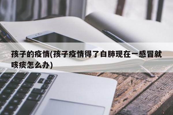 孩子的疫情(孩子疫情得了白肺现在一感冒就咳痰怎么办)