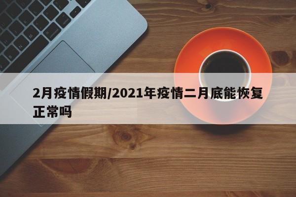 2月疫情假期/2021年疫情二月底能恢复正常吗