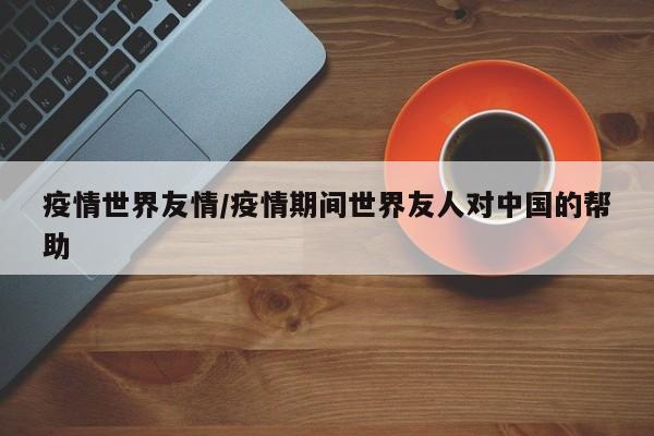 疫情世界友情/疫情期间世界友人对中国的帮助