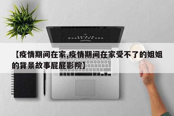 【疫情期间在家,疫情期间在家受不了的姐姐的背景故事屁屁影院】
