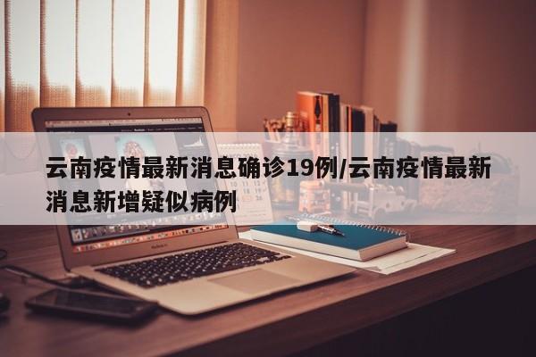 云南疫情最新消息确诊19例/云南疫情最新消息新增疑似病例
