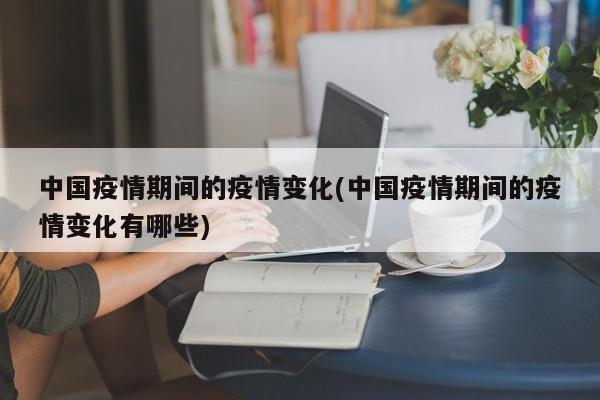 中国疫情期间的疫情变化(中国疫情期间的疫情变化有哪些)
