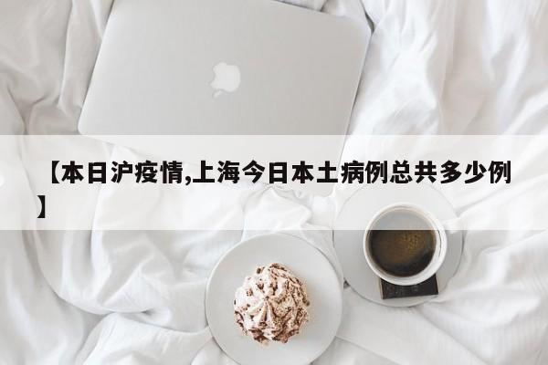 【本日沪疫情,上海今日本土病例总共多少例】