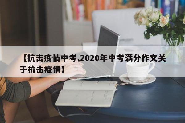 【抗击疫情中考,2020年中考满分作文关于抗击疫情】