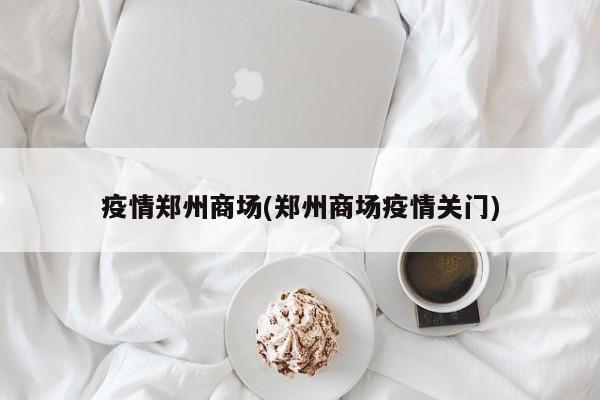 疫情郑州商场(郑州商场疫情关门)