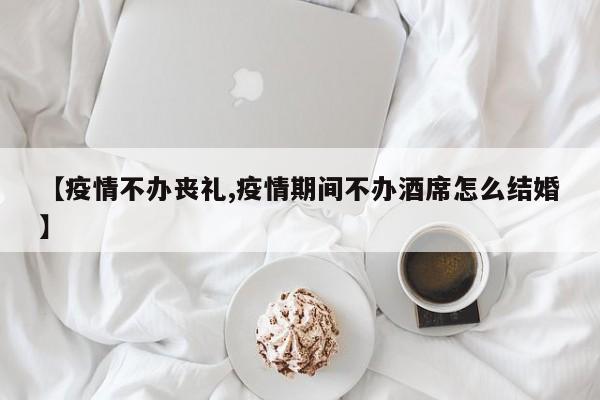 【疫情不办丧礼,疫情期间不办酒席怎么结婚】