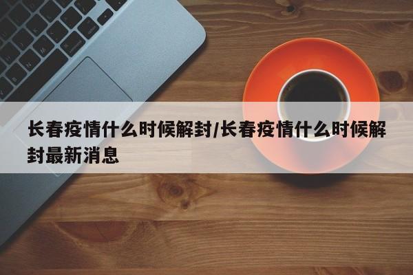 长春疫情什么时候解封/长春疫情什么时候解封最新消息