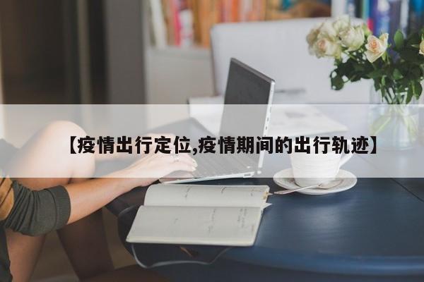 【疫情出行定位,疫情期间的出行轨迹】
