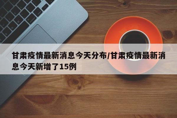 甘肃疫情最新消息今天分布/甘肃疫情最新消息今天新增了15例