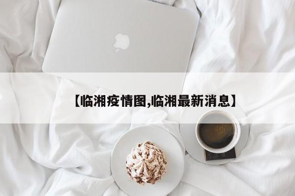 【临湘疫情图,临湘最新消息】