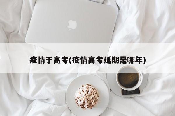 疫情于高考(疫情高考延期是哪年)